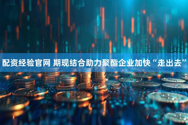 配资经验官网 期现结合助力聚酯企业加快“走出去”