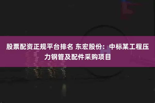股票配资正规平台排名 东宏股份：中标某工程压力钢管及配件采购项目