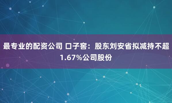 最专业的配资公司 口子窖：股东刘安省拟减持不超1.67%公司股份