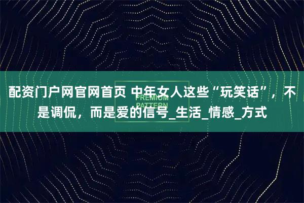 配资门户网官网首页 中年女人这些“玩笑话”，不是调侃，而是爱的信号_生活_情感_方式