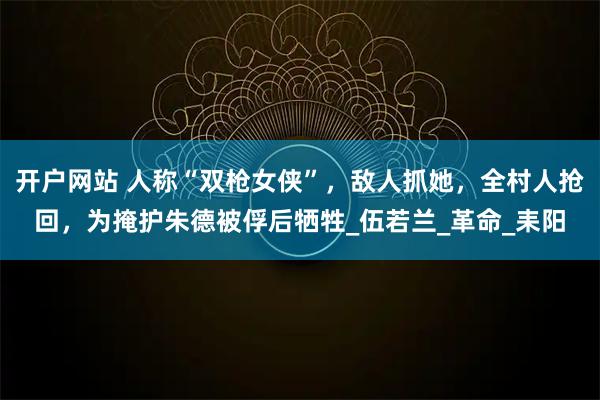 开户网站 人称“双枪女侠”，敌人抓她，全村人抢回，为掩护朱德被俘后牺牲_伍若兰_革命_耒阳