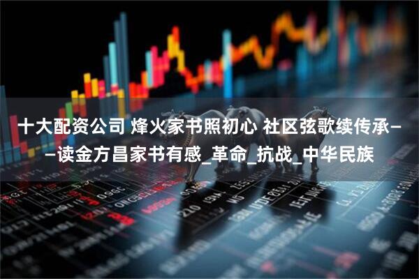 十大配资公司 烽火家书照初心 社区弦歌续传承——读金方昌家书有感_革命_抗战_中华民族
