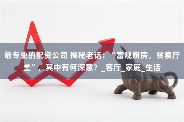 最专业的配资公司 揭秘老话：“富观厨房，贫察厅堂”，其中有何深意？_客厅_家庭_生活