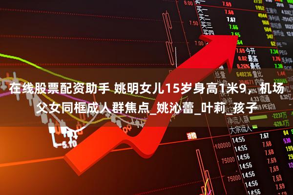 在线股票配资助手 姚明女儿15岁身高1米9，机场父女同框成人群焦点_姚沁蕾_叶莉_孩子
