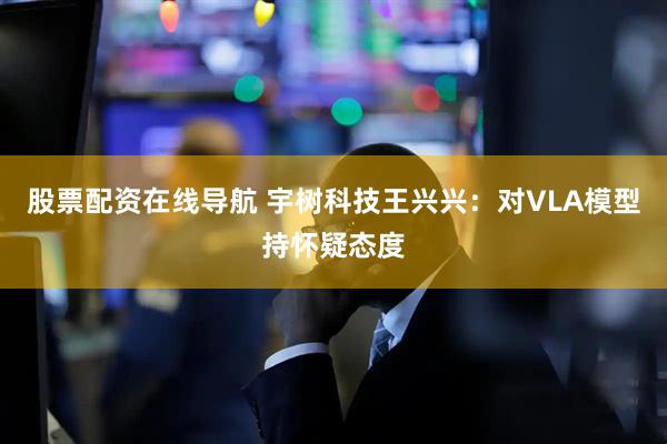 股票配资在线导航 宇树科技王兴兴：对VLA模型持怀疑态度