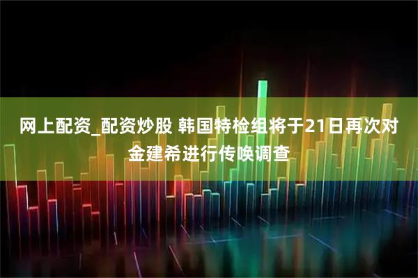 网上配资_配资炒股 韩国特检组将于21日再次对金建希进行传唤调查