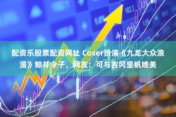 配资乐股票配资网址 Coser扮演《九龙大众浪漫》鲸井令子，网友：可与吉冈里帆媲美