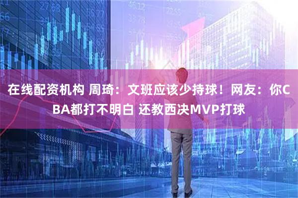在线配资机构 周琦：文班应该少持球！网友：你CBA都打不明白 还教西决MVP打球