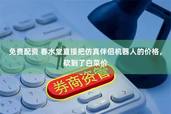 免费配资 春水堂直接把仿真伴侣机器人的价格，砍到了白菜价