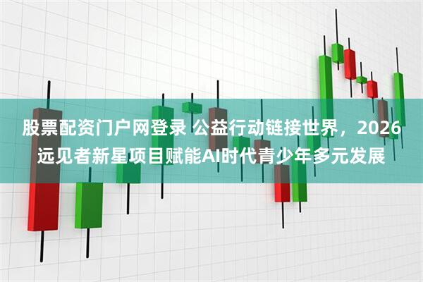 股票配资门户网登录 公益行动链接世界，2026远见者新星项目赋能AI时代青少年多元发展